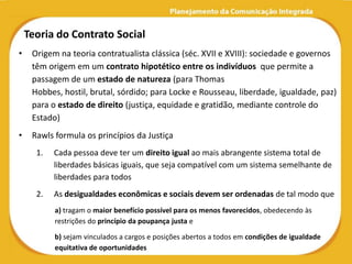 Teoria do Contrato Social
•    Origem na teoria contratualista clássica (séc. XVII e XVIII): sociedade e governos
     têm origem em um contrato hipotético entre os indivíduos que permite a
     passagem de um estado de natureza (para Thomas
     Hobbes, hostil, brutal, sórdido; para Locke e Rousseau, liberdade, igualdade, paz)
     para o estado de direito (justiça, equidade e gratidão, mediante controle do
     Estado)
•    Rawls formula os princípios da Justiça
      1.   Cada pessoa deve ter um direito igual ao mais abrangente sistema total de
           liberdades básicas iguais, que seja compatível com um sistema semelhante de
           liberdades para todos
      2.   As desigualdades econômicas e sociais devem ser ordenadas de tal modo que
           a) tragam o maior benefício possível para os menos favorecidos, obedecendo às
           restrições do princípio da poupança justa e

           b) sejam vinculados a cargos e posições abertos a todos em condições de igualdade
           equitativa de oportunidades
 
