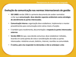 Evolução da comunicação nas normas internacionais de gestão
   • ISO 14001 versão 1996 é o primeiro documento de caráter normativo
     a citar que comunicação deve abordar aspectos ambientais como estratégia
     de atendimento às partes interessadas.
   • Comunicação Interna: organização deve estabelecer, implementar e manter
     procedimentos para comunicação entre vários níveis e funções
   • E também para recebimento, documentação e resposta às partes interessadas
     externas
   • Versão 2004 diz que, caso decida comunicar, deve estabelecer métodos,
     levando em conta pontos de vista e considerações de todas as partes
     interessadas: relatórios anuais, boletins, Internet, reuniões na comunidade.
   • É reativa, pois visa responder às demandas e não se antecipar a elas
 