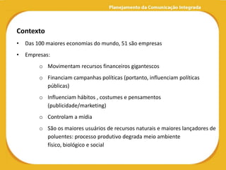 Contexto
•   Das 100 maiores economias do mundo, 51 são empresas
•   Empresas:
         o Movimentam recursos financeiros gigantescos
         o Financiam campanhas políticas (portanto, influenciam políticas
           públicas)
         o Influenciam hábitos , costumes e pensamentos
           (publicidade/marketing)
         o Controlam a mídia
         o São os maiores usuários de recursos naturais e maiores lançadores de
           poluentes: processo produtivo degrada meio ambiente
           físico, biológico e social
 