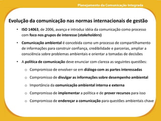 Evolução da comunicação nas normas internacionais de gestão
   • ISO 14063, de 2006, avança e introduz idéia da comunicação como processo
     com foco nos grupos de interesse (stakeholders)
   • Comunicação ambiental é concebida como um processo de compartilhamento
     de informações para construir confiança, credibilidade e parcerias, ampliar a
     consciência sobre problemas ambientais e orientar a tomadas de decisões
   • A política de comunicação deve enunciar com clareza as seguintes questões:
       o Compromisso de envolver-se em diálogo com as partes interessadas
       o Compromisso de divulgar as informações sobre desempenho ambiental
       o Importância da comunicação ambiental interna e externa
       o Compromisso de implementar a política e de prover recursos para isso
       o Compromisso de endereçar a comunicação para questões ambientais chave
 