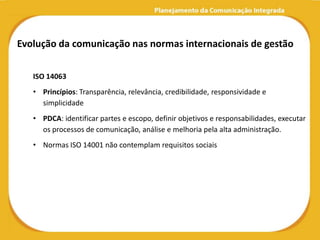 Evolução da comunicação nas normas internacionais de gestão

   ISO 14063
   • Princípios: Transparência, relevância, credibilidade, responsividade e
     simplicidade
   • PDCA: identificar partes e escopo, definir objetivos e responsabilidades, executar
     os processos de comunicação, análise e melhoria pela alta administração.
   • Normas ISO 14001 não contemplam requisitos sociais
 