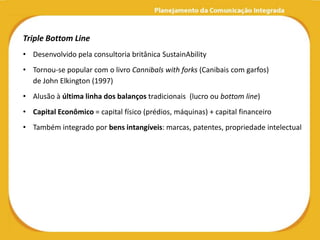 Triple Bottom Line
• Desenvolvido pela consultoria britânica SustainAbility
• Tornou-se popular com o livro Cannibals with forks (Canibais com garfos)
  de John Elkington (1997)
• Alusão à última linha dos balanços tradicionais (lucro ou bottom line)
• Capital Econômico = capital físico (prédios, máquinas) + capital financeiro
• Também integrado por bens intangíveis: marcas, patentes, propriedade intelectual
 