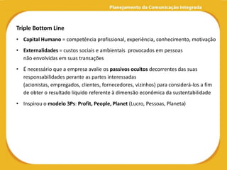 Triple Bottom Line
• Capital Humano = competência profissional, experiência, conhecimento, motivação
• Externalidades = custos sociais e ambientais provocados em pessoas
  não envolvidas em suas transações
• É necessário que a empresa avalie os passivos ocultos decorrentes das suas
  responsabilidades perante as partes interessadas
  (acionistas, empregados, clientes, fornecedores, vizinhos) para considerá-los a fim
  de obter o resultado líquido referente à dimensão econômica da sustentabilidade
• Inspirou o modelo 3Ps: Profit, People, Planet (Lucro, Pessoas, Planeta)
 