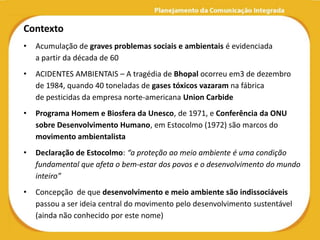 Contexto
•   Acumulação de graves problemas sociais e ambientais é evidenciada
    a partir da década de 60
•   ACIDENTES AMBIENTAIS – A tragédia de Bhopal ocorreu em3 de dezembro
    de 1984, quando 40 toneladas de gases tóxicos vazaram na fábrica
    de pesticidas da empresa norte-americana Union Carbide
•   Programa Homem e Biosfera da Unesco, de 1971, e Conferência da ONU
    sobre Desenvolvimento Humano, em Estocolmo (1972) são marcos do
    movimento ambientalista
•   Declaração de Estocolmo: “a proteção ao meio ambiente é uma condição
    fundamental que afeta o bem-estar dos povos e o desenvolvimento do mundo
    inteiro”
•   Concepção de que desenvolvimento e meio ambiente são indissociáveis
    passou a ser ideia central do movimento pelo desenvolvimento sustentável
    (ainda não conhecido por este nome)
 