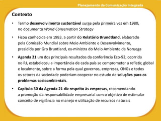 Contexto
•   Termo desenvolvimento sustentável surge pela primeira vez em 1980,
    no documento World Conservation Strategy
•   Ficou conhecida em 1983, a partir do Relatório Brundtland, elaborado
    pela Comissão Mundial sobre Meio Ambiente e Desenvolvimento,
    presidida por Gro Bruntland, ex-ministra do Meio Ambiente da Noruega
•   Agenda 21 um dos principais resultados da conferência Eco-92, ocorrida
    no RJ, estabeleceu a importância de cada país se comprometer a refletir, global
    e localmente, sobre a forma pela qual governos, empresas, ONGs e todos
    os setores da sociedade poderiam cooperar no estudo de soluções para os
    problemas socioambientais.
•   Capítulo 30 da Agenda 21 diz respeito às empresas, recomendando
    a promoção da responsabilidade empresarial com o objetivo de estimular
    conceito de vigilância no manejo e utilização de recursos naturais
 