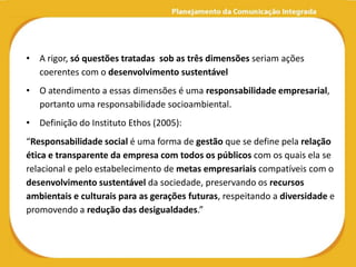 • A rigor, só questões tratadas sob as três dimensões seriam ações
  coerentes com o desenvolvimento sustentável
• O atendimento a essas dimensões é uma responsabilidade empresarial,
  portanto uma responsabilidade socioambiental.
• Definição do Instituto Ethos (2005):
“Responsabilidade social é uma forma de gestão que se define pela relação
ética e transparente da empresa com todos os públicos com os quais ela se
relacional e pelo estabelecimento de metas empresariais compatíveis com o
desenvolvimento sustentável da sociedade, preservando os recursos
ambientais e culturais para as gerações futuras, respeitando a diversidade e
promovendo a redução das desigualdades.”
 
