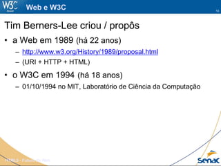 10
HTML5 - Futuro da Web
Web e W3C
Tim Berners-Lee criou / propôs
• a Web em 1989 (há 22 anos)
– http://www.w3.org/History/1989/proposal.html
– (URI + HTTP + HTML)
• o W3C em 1994 (há 18 anos)
– 01/10/1994 no MIT, Laboratório de Ciência da Computação
 