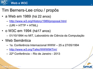 14
HTML5 - Futuro da Web
Web e W3C
Tim Berners-Lee criou / propôs
• a Web em 1989 (há 22 anos)
– http://www.w3.org/History/1989/proposal.html
– (URI + HTTP + HTML)
• o W3C em 1994 (há17 anos)
– 01/10/1994 no MIT, Laboratório de Ciência da Computação
• Web Semântica
– 1a. Conferência Internacional WWW – 25 a 27/05/1994
– http://www.w3.org/Talks/WWW94Tim/
– 22ª Conferência – Rio de Janeiro - 2013
 