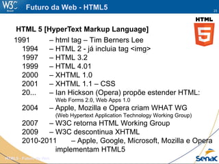 23
HTML5 - Futuro da Web
Futuro da Web - HTML5
1991 – html tag – Tim Berners Lee
1994 – HTML 2 - já incluia tag <img>
1997 – HTML 3.2
1999 – HTML 4.01
2000 – XHTML 1.0
2001 – XHTML 1.1 – CSS
20... – Ian Hickson (Opera) propõe estender HTML:
Web Forms 2.0, Web Apps 1.0
2004 – Apple, Mozilla e Opera criam WHAT WG
(Web Hypertext Application Technology Working Group)
2007 – W3C retorna HTML Working Group
2009 – W3C descontinua XHTML
2010-2011 – Apple, Google, Microsoft, Mozilla e Opera
implementam HTML5
HTML 5 [HyperText Markup Language]
 