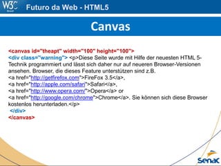 Canvas
<canvas id="theapt" width="100" height="100">
<div class="warning"> <p>Diese Seite wurde mit Hilfe der neuesten HTML 5-
Technik programmiert und lässt sich daher nur auf neueren Browser-Versionen
ansehen. Browser, die dieses Feature unterstützen sind z.B.
<a href="http://getfirefox.com">FireFox 3.5</a>,
<a href="http://apple.com/safari">Safari</a>,
<a href="http://www.opera.com/">Opera</a> or
<a href="http://google.com/chrome">Chrome</a>. Sie können sich diese Browser
kostenlos herunterladen.</p>
</div>
</canvas>
Futuro da Web - HTML5
 
