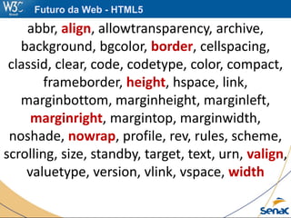 abbr, align, allowtransparency, archive,
background, bgcolor, border, cellspacing,
classid, clear, code, codetype, color, compact,
frameborder, height, hspace, link,
marginbottom, marginheight, marginleft,
marginright, margintop, marginwidth,
noshade, nowrap, profile, rev, rules, scheme,
scrolling, size, standby, target, text, urn, valign,
valuetype, version, vlink, vspace, width
Futuro da Web - HTML5
 