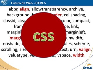 abbr, align, allowtransparency, archive,
background, bgcolor, border, cellspacing,
classid, clear, code, codetype, color, compact,
frameborder, height, hspace, link,
marginbottom, marginheight, marginleft,
marginright, margintop, marginwidth,
noshade, nowrap, profile, rev, rules, scheme,
scrolling, size, standby, target, text, urn, valign,
valuetype, version, vlink, vspace, width
Futuro da Web - HTML5
 
