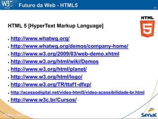 61
HTML5 - Futuro da Web
Futuro da Web - HTML5
HTML 5 [HyperText Markup Language]
● http://www.whatwg.org/
● http://www.whatwg.org/demos/company-home/
● http://www.w3.org/2009/03/web-demo.xhtml
● http://www.w3.org/html/wiki/Demos
● http://www.w3.org/html/planet/
● http://www.w3.org/html/logo/
● http://www.w3.org/TR/ttaf1-dfxp/
● http://acessodigital.net/video-html5/video-acessibilidade-br.html
● http://www.w3c.br/Cursos/
 