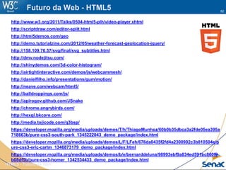 62
HTML5 - Futuro da Web
Futuro da Web - HTML5
http://www.w3.org/2011/Talks/0504-html5-plh/video-player.xhtml
http://scriptdraw.com/editor-split.html
http://html5demos.com/geo
http://demo.tutorialzine.com/2012/05/weather-forecast-geolocation-jquery/
http://158.109.70.57/svg/final/svg_subtitles.html
http://dmv.nodejitsu.com/
http://shinydemos.com/3d-color-histogram/
http://airtightinteractive.com/demos/js/webcammesh/
http://danielfilho.info/presentations/gum/motion/
http://neave.com/webcam/html5/
http://balldroppings.com/js/
http://apirogov.github.com/JSnake
http://chrome.angrybirds.com/
http://hexgl.bkcore.com/
http://media.tojicode.com/q3bsp/
https://developer.mozilla.org/media/uploads/demos/T/h/ThiagoMunhoz/60b0b35dbca3a2fde05ea395a
718663b/pure-css3-south-park_1345222043_demo_package/index.html
https://developer.mozilla.org/media/uploads/demos/L/F/LFeh/676da0435f2fd4a2300902c3b810504e/p
ure-css3-eric-cartm_1346873179_demo_package/index.html
https://developer.mozilla.org/media/uploads/demos/b/e/bernarddeluna/98993ebf9a834ed591bc860f9
b08df5b/pure-css3-homer_1342534433_demo_package/index.html
 