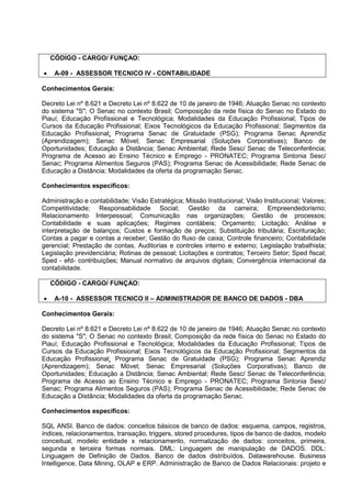 CÓDIGO - CARGO/ FUNÇAO:
• A-09 - ASSESSOR TECNICO IV - CONTABILIDADE
Conhecimentos Gerais:
Decreto Lei nº 8.621 e Decreto Lei nº 8.622 de 10 de janeiro de 1946; Atuação Senac no contexto
do sistema "S"; O Senac no contexto Brasil; Composição da rede física do Senac no Estado do
Piauí; Educação Profissional e Tecnológica; Modalidades da Educação Profissional; Tipos de
Cursos da Educação Profissional; Eixos Tecnológicos da Educação Profissional; Segmentos da
Educação Profissional; Programa Senac de Gratuidade (PSG); Programa Senac Aprendiz
(Aprendizagem); Senac Móvel; Senac Empresarial (Soluções Corporativas); Banco de
Oportunidades; Educação a Distância; Senac Ambiental; Rede Sesc/ Senac de Teleconferência;
Programa de Acesso ao Ensino Técnico e Emprego - PRONATEC; Programa Sintonia Sesc/
Senac; Programa Alimentos Seguros (PAS); Programa Senac de Acessibilidade; Rede Senac de
Educação a Distância; Modalidades da oferta da programação Senac.
Conhecimentos específicos:
Administração e contabilidade; Visão Estratégica; Missão Institucional; Visão Institucional; Valores;
Competitividade; Responsabilidade Social; Gestão da carreira; Empreendedorismo;
Relacionamento Interpessoal; Comunicação nas organizações; Gestão de processos;
Contabilidade e suas aplicações; Regimes contábeis; Orçamento; Licitação; Análise e
interpretação de balanços; Custos e formação de preços; Substituição tributária; Escrituração;
Contas a pagar e contas a receber; Gestão do fluxo de caixa; Controle financeiro; Contabilidade
gerencial; Prestação de contas, Auditorias e controles interno e externo; Legislação trabalhista;
Legislação previdenciária; Rotinas de pessoal; Licitações e contratos; Terceiro Setor; Sped fiscal;
Sped - efd- contribuições; Manual normativo de arquivos digitais; Convergência internacional da
contabilidade.
CÓDIGO - CARGO/ FUNÇAO:
• A-10 - ASSESSOR TECNICO II – ADMINISTRADOR DE BANCO DE DADOS - DBA
Conhecimentos Gerais:
Decreto Lei nº 8.621 e Decreto Lei nº 8.622 de 10 de janeiro de 1946; Atuação Senac no contexto
do sistema "S"; O Senac no contexto Brasil; Composição da rede física do Senac no Estado do
Piauí; Educação Profissional e Tecnológica; Modalidades da Educação Profissional; Tipos de
Cursos da Educação Profissional; Eixos Tecnológicos da Educação Profissional; Segmentos da
Educação Profissional; Programa Senac de Gratuidade (PSG); Programa Senac Aprendiz
(Aprendizagem); Senac Móvel; Senac Empresarial (Soluções Corporativas); Banco de
Oportunidades; Educação a Distância; Senac Ambiental; Rede Sesc/ Senac de Teleconferência;
Programa de Acesso ao Ensino Técnico e Emprego - PRONATEC; Programa Sintonia Sesc/
Senac; Programa Alimentos Seguros (PAS); Programa Senac de Acessibilidade; Rede Senac de
Educação a Distância; Modalidades da oferta da programação Senac.
Conhecimentos específicos:
SQL ANSI. Banco de dados: conceitos básicos de banco de dados: esquema, campos, registros,
índices, relacionamentos, transação, triggers, stored procedures, tipos de banco de dados, modelo
conceitual, modelo entidade x relacionamento, normalização de dados: conceitos, primeira,
segunda e terceira formas normais. DML: Linguagem de manipulação de DADOS. DDL:
Linguagem de Definição de Dados. Banco de dados distribuídos. Datawarehouse. Business
Intelligence, Data Mining, OLAP e ERP. Administração de Banco de Dados Relacionais: projeto e
 