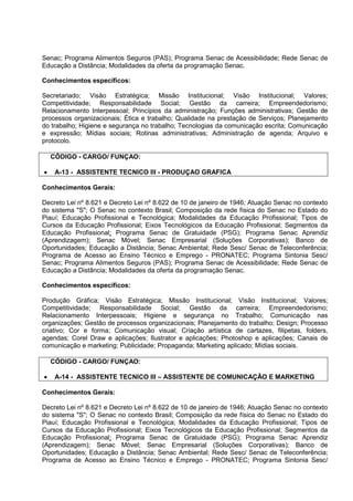 Senac; Programa Alimentos Seguros (PAS); Programa Senac de Acessibilidade; Rede Senac de
Educação a Distância; Modalidades da oferta da programação Senac.
Conhecimentos específicos:
Secretariado; Visão Estratégica; Missão Institucional; Visão Institucional; Valores;
Competitividade; Responsabilidade Social; Gestão da carreira; Empreendedorismo;
Relacionamento Interpessoal; Princípios da administração; Funções administrativas; Gestão de
processos organizacionais; Ética e trabalho; Qualidade na prestação de Serviços; Planejamento
do trabalho; Higiene e segurança no trabalho; Tecnologias da comunicação escrita; Comunicação
e expressão; Mídias sociais; Rotinas administrativas; Administração de agenda; Arquivo e
protocolo.
CÓDIGO - CARGO/ FUNÇAO:
• A-13 - ASSISTENTE TECNICO III - PRODUÇAO GRAFICA
Conhecimentos Gerais:
Decreto Lei nº 8.621 e Decreto Lei nº 8.622 de 10 de janeiro de 1946; Atuação Senac no contexto
do sistema "S"; O Senac no contexto Brasil; Composição da rede física do Senac no Estado do
Piauí; Educação Profissional e Tecnológica; Modalidades da Educação Profissional; Tipos de
Cursos da Educação Profissional; Eixos Tecnológicos da Educação Profissional; Segmentos da
Educação Profissional; Programa Senac de Gratuidade (PSG); Programa Senac Aprendiz
(Aprendizagem); Senac Móvel; Senac Empresarial (Soluções Corporativas); Banco de
Oportunidades; Educação a Distância; Senac Ambiental; Rede Sesc/ Senac de Teleconferência;
Programa de Acesso ao Ensino Técnico e Emprego - PRONATEC; Programa Sintonia Sesc/
Senac; Programa Alimentos Seguros (PAS); Programa Senac de Acessibilidade; Rede Senac de
Educação a Distância; Modalidades da oferta da programação Senac.
Conhecimentos específicos:
Produção Gráfica; Visão Estratégica; Missão Institucional; Visão Institucional; Valores;
Competitividade; Responsabilidade Social; Gestão da carreira; Empreendedorismo;
Relacionamento Interpessoais; Higiene e segurança no Trabalho; Comunicação nas
organizações; Gestão de processos organizacionais; Planejamento do trabalho; Design; Processo
criativo; Cor e forma; Comunicação visual; Criação artística de cartazes, filipetas, folders,
agendas; Corel Draw e aplicações; Ilustrator e aplicações; Photoshop e aplicações; Canais de
comunicação e marketing; Publicidade; Propaganda; Marketing aplicado; Mídias sociais.
CÓDIGO - CARGO/ FUNÇAO:
• A-14 - ASSISTENTE TECNICO III – ASSISTENTE DE COMUNICAÇÃO E MARKETING
Conhecimentos Gerais:
Decreto Lei nº 8.621 e Decreto Lei nº 8.622 de 10 de janeiro de 1946; Atuação Senac no contexto
do sistema "S"; O Senac no contexto Brasil; Composição da rede física do Senac no Estado do
Piauí; Educação Profissional e Tecnológica; Modalidades da Educação Profissional; Tipos de
Cursos da Educação Profissional; Eixos Tecnológicos da Educação Profissional; Segmentos da
Educação Profissional; Programa Senac de Gratuidade (PSG); Programa Senac Aprendiz
(Aprendizagem); Senac Móvel; Senac Empresarial (Soluções Corporativas); Banco de
Oportunidades; Educação a Distância; Senac Ambiental; Rede Sesc/ Senac de Teleconferência;
Programa de Acesso ao Ensino Técnico e Emprego - PRONATEC; Programa Sintonia Sesc/
 