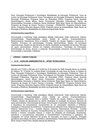 Piauí; Educação Profissional e Tecnológica; Modalidades da Educação Profissional; Tipos de
Cursos da Educação Profissional; Eixos Tecnológicos da Educação Profissional; Segmentos da
Educação Profissional; Programa Senac de Gratuidade (PSG); Programa Senac Aprendiz
(Aprendizagem); Senac Móvel; Senac Empresarial (Soluções Corporativas); Banco de
Oportunidades; Educação a Distância; Senac Ambiental; Rede Sesc/ Senac de Teleconferência;
Programa de Acesso ao Ensino Técnico e Emprego - PRONATEC; Programa Sintonia Sesc/
Senac; Programa Alimentos Seguros (PAS); Programa Senac de Acessibilidade; Rede Senac de
Educação a Distância; Modalidades da oferta da programação Senac.
Conhecimentos específicos:
Comunicação e marketing; Visão estratégica; Missão institucional; Visão institucional; Valores;
Competitividade; Responsabilidade social; Gestão da carreira; Empreendedorismo;
Relacionamento interpessoal; Ética e trabalho; Trabalho em equipe; Higiene e segurança no
Trabalho; Princípios da administração; Funções administrativas; Gestão de processos
organizacionais; Noções de atendimento ao cliente; Qualidade na prestação de serviços; Serviços
de apoio administrativo; Rotinas do trabalho administrativo, Tecnologia da informação;
Administração do tempo; Arquivo e protocolo; Documentação comercial; Comunicação oficial;
Comunicação e expressão; Feedback.
CÓDIGO - CARGO/ FUNÇAO:
• A-18 - AUXILIAR ADMINISRATIVO III – APOIO TECNOLÓGICO
Conhecimentos Gerais:
Decreto Lei nº 8.621 e Decreto Lei nº 8.622 de 10 de janeiro de 1946; Atuação Senac no contexto
do sistema "S"; O Senac no contexto Brasil; Composição da rede física do Senac no Estado do
Piauí; Educação Profissional e Tecnológica; Modalidades da Educação Profissional; Tipos de
Cursos da Educação Profissional; Eixos Tecnológicos da Educação Profissional; Segmentos da
Educação Profissional; Programa Senac de Gratuidade (PSG); Programa Senac Aprendiz
(Aprendizagem); Senac Móvel; Senac Empresarial (Soluções Corporativas); Banco de
Oportunidades; Educação a Distância; Senac Ambiental; Rede Sesc/ Senac de Teleconferência;
Programa de Acesso ao Ensino Técnico e Emprego - PRONATEC; Programa Sintonia Sesc/
Senac; Programa Alimentos Seguros (PAS); Programa Senac de Acessibilidade; Rede Senac de
Educação a Distância; Modalidades da oferta da programação Senac.
Conhecimentos específicos:
Comunicação e marketing; Visão estratégica; Missão institucional; Visão institucional; Valores;
Competitividade; Responsabilidade social; Gestão da carreira; Empreendedorismo;
Relacionamento interpessoal; Ética e trabalho; Trabalho em equipe; Higiene e segurança no
Trabalho; Noções de atendimento ao cliente; Qualidade na prestação de serviços; Serviços de
apoio administrativo; Administração do tempo; Comunicação e expressão; Feedback; Organização
e Arquitetura de computadores. Componentes de um computador (hardware e software);
Instalação e manutenção de periféricos. Fundamentos de softwares livres; Sistemas Operacionais:
Sistema Operacional Linux - funções básicas, Sistemas Operacionais Windows - funções
avançadas; Sistemas de Arquivos; Compartilhamento de arquivos e impressoras; Conceitos de
Internet e Intranet. Conceitos básicos e modos de utilização de tecnologias, ferramentas,
aplicativos e procedimentos associados à Internet/Intranet. Ferramentas e aplicativos de
navegação, de correio eletrônico de grupos de discussão, de busca e pesquisa. Principais
aplicativos para edição de textos, planilhas e apresentações; Pacote Microsoft Office (2003/2010):
Word, Excel e Power Point; Noções básicas de eletrônica.
 
