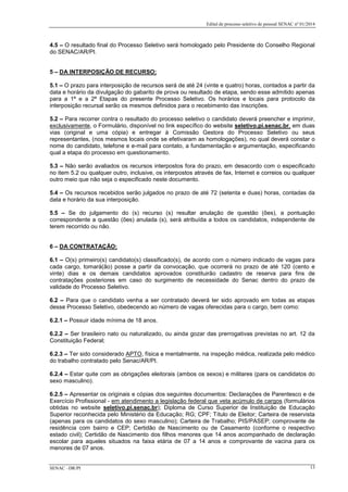 Edital de processo seletivo de pessoal SENAC nº 01/2014
4.5 – O resultado final do Processo Seletivo será homologado pelo Presidente do Conselho Regional
do SENAC/AR/PI.
5 – DA INTERPOSIÇÃO DE RECURSO:
5.1 – O prazo para interposição de recursos será de até 24 (vinte e quatro) horas, contados a partir da
data e horário da divulgação do gabarito de prova ou resultado de etapa, sendo esse admitido apenas
para a 1ª e a 2ª Etapas do presente Processo Seletivo. Os horários e locais para protocolo da
interposição recursal serão os mesmos definidos para o recebimento das inscrições.
5.2 – Para recorrer contra o resultado do processo seletivo o candidato deverá preencher e imprimir,
exclusivamente, o Formulário, disponível no link específico do website seletivo.pi.senac.br, em duas
vias (original e uma cópia) e entregar à Comissão Gestora do Processo Seletivo ou seus
representantes, (nos mesmos locais onde se efetivaram as homologações), no qual deverá constar o
nome do candidato, telefone e e-mail para contato, a fundamentação e argumentação, especificando
qual a etapa do processo em questionamento.
5.3 – Não serão avaliados os recursos interpostos fora do prazo, em desacordo com o especificado
no item 5.2 ou qualquer outro, inclusive, os interpostos através de fax, Internet e correios ou qualquer
outro meio que não seja o especificado neste documento.
5.4 – Os recursos recebidos serão julgados no prazo de até 72 (setenta e duas) horas, contadas da
data e horário da sua interposição.
5.5 – Se do julgamento do (s) recurso (s) resultar anulação de questão (ões), a pontuação
correspondente a questão (ões) anulada (s), será atribuída a todos os candidatos, independente de
terem recorrido ou não.
6 – DA CONTRATAÇÃO:
6.1 – O(s) primeiro(s) candidato(s) classificado(s), de acordo com o número indicado de vagas para
cada cargo, tomará(ão) posse a partir da convocação, que ocorrerá no prazo de até 120 (cento e
vinte) dias e os demais candidatos aprovados constituirão cadastro de reserva para fins de
contratações posteriores em caso do surgimento de necessidade do Senac dentro do prazo de
validade do Processo Seletivo.
6.2 – Para que o candidato venha a ser contratado deverá ter sido aprovado em todas as etapas
desse Processo Seletivo, obedecendo ao número de vagas oferecidas para o cargo, bem como:
6.2.1 – Possuir idade mínima de 18 anos.
6.2.2 – Ser brasileiro nato ou naturalizado, ou ainda gozar das prerrogativas previstas no art. 12 da
Constituição Federal;
6.2.3 – Ter sido considerado APTO, física e mentalmente, na inspeção médica, realizada pelo médico
do trabalho contratado pelo Senac/AR/PI.
6.2.4 – Estar quite com as obrigações eleitorais (ambos os sexos) e militares (para os candidatos do
sexo masculino).
6.2.5 – Apresentar os originais e cópias dos seguintes documentos: Declarações de Parentesco e de
Exercício Profissional - em atendimento a legislação federal que veta acúmulo de cargos (formulários
obtidas no website seletivo.pi.senac.br); Diploma de Curso Superior de Instituição de Educação
Superior reconhecida pelo Ministério da Educação; RG; CPF; Título de Eleitor; Carteira de reservista
(apenas para os candidatos do sexo masculino); Carteira de Trabalho; PIS/PASEP; comprovante de
residência com bairro e CEP; Certidão de Nascimento ou de Casamento (conforme o respectivo
estado civil); Certidão de Nascimento dos filhos menores que 14 anos acompanhado de declaração
escolar para aqueles situados na faixa etária de 07 a 14 anos e comprovante de vacina para os
menores de 07 anos.
SENAC –DR/PI 13
 