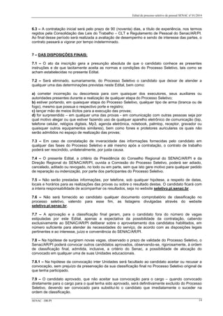 Edital de processo seletivo de pessoal SENAC nº 01/2014
6.3 – A contratação inicial será pelo prazo de 90 (noventa) dias, a título de experiência, nos termos
regidos pela Consolidação das Leis do Trabalho – CLT e Regulamento de Pessoal do Senac/AR/PI.
Ao final desse período será realizada a avaliação de desempenho e sendo de interesse das partes, o
contrato passará a vigorar por tempo indeterminado.
7 – DAS DISPOSIÇÕES FINAIS:
7.1 – O ato da inscrição gera a presunção absoluta de que o candidato conhece as presentes
instruções e de que tacitamente aceita as normas e condições do Processo Seletivo, tais como se
acham estabelecidas no presente Edital.
7.2 – Será eliminado, sumariamente, do Processo Seletivo o candidato que deixar de atender a
qualquer uma das determinações previstas neste Edital, bem como:
a) cometer incorreção ou descortesia para com quaisquer dos executores, seus auxiliares ou
autoridades presentes durante a realização de qualquer etapa do Processo Seletivo;
b) estiver portando, em quaisquer etapa do Processo Seletivo, qualquer tipo de arma (branca ou de
fogo), mesmo que possua o respectivo porte e registro;
c) lançar mão de meios ilícitos para a execução das provas;
d) for surpreendido – em qualquer uma das provas - em comunicação com outras pessoas seja por
qual motivo alegar ou que estiver fazendo uso de qualquer aparelho eletrônico de comunicação (bip,
telefone celular, relógios digitais, Mp3, agenda eletrônica, notebook, palmtop, receptor, gravador ou
quaisquer outros equipamentos similares), bem como fones e protetores auriculares os quais não
serão admitidos no espaço de realização das provas;
7.3 – Em caso de constatação de inveracidade das informações fornecidas pelo candidato em
qualquer das fases do Processo Seletivo e até mesmo após a contratação, o contrato de trabalho
poderá ser rescindido, unilateralmente, por justa causa.
7.4 – O presente Edital, a critério da Presidência do Conselho Regional do SENAC/AR/PI e da
Direção Regional do SENAC/AR/PI, ouvida a Comissão do Processo Seletivo, poderá ser adiado,
cancelado, aditado ou revogado, no todo ou em parte, sem que isto gere motivo para qualquer pedido
de reparação ou indenização, por parte dos participantes do Processo Seletivo.
7.5 – Não serão prestadas informações, por telefone, sob qualquer hipótese, a respeito de datas,
locais e horários para as realizações das provas ou sobre o resultado destas. O candidato ficará com
a inteira responsabilidade de acompanhar os resultados, seja no website seletivo.pi.senac.br .
7.6 – Não será fornecido ao candidato qualquer documento comprobatório de classificação no
processo seletivo, valendo para esse fim, as listagens divulgadas através do website
seletivo.pi.senac.br.
7.7 – A aprovação e a classificação final geram, para o candidato fora do número de vagas
estipuladas por este Edital, apenas a expectativa da possibilidade da contratação, cabendo
exclusivamente ao SENAC/AR/PI deliberar sobre o aproveitamento dos candidatos habilitados, em
número suficiente para atender às necessidades do serviço, de acordo com as disposições legais
pertinentes e ao interesse, juízo e conveniência do SENAC/AR/PI.
7.8 – Na hipótese de surgirem novas vagas, observado o prazo de validade do Processo Seletivo, o
Senac/AR/PI poderá convocar outros candidatos aprovados, observando-se, rigorosamente, à ordem
de classificação final, admitida, inclusive, a critério do Senac, a possibilidade de alocação do
convocado em qualquer uma de suas Unidades educacionais.
7.8.1 – Na hipótese da convocação inter Unidades será facultado ao candidato aceitar ou recusar a
convocação, sem prejuízo da preservação da sua classificação final no Processo Seletivo original de
que tenha participado.
7.9 – O candidato aprovado, que não aceitar sua convocação para o cargo – quando convocado
diretamente para o cargo para o qual tenha sido aprovado, será definitivamente excluído do Processo
Seletivo, devendo ser convocado para substituí-lo o candidato que imediatamente o suceder na
ordem de classificação.
SENAC –DR/PI 14
 
