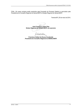 Edital de processo seletivo de pessoal SENAC nº 01/2014
7.10 – Os casos omissos serão resolvidos pela Comissão do Processo Seletivo e aprovados pela
Presidência do Conselho Regional do Senac/AR/PI e Direção Regional do Senac/AR/PI.
Teresina/PI, 20 de maio de 2014.
Jose Francisco Lopes Dias
Diretor Regional do SENAC/AR/PI, em exercício
Francisco Valdeci de Sousa Cavalcante
Presidente do Conselho Regional do SENAC/AR/PI
SENAC –DR/PI 15
 