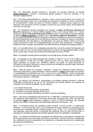 Edital de processo seletivo de pessoal SENAC nº 01/2014
2.2 – Os interessados deverão preencher o formulário de Inscrição disponível no website
seletivo.pi.senac.br e imprimir o comprovante gerado contendo o nome do candidato, n° de
inscrição e cargo escolhido.
2.3 – É de inteira responsabilidade do candidato o total e correto preenchimento do Formulário de
Inscrição deste Edital, assim como a veracidade das informações constantes no mesmo, reservando-
se ao Senac/AR/PI o direito de excluir do Processo Seletivo, a qualquer tempo, aquele que não
preencher esse documento de forma completa e correta e/ou que fornecer dados comprovadamente
inverídicos ou incorretos.
2.4 – Os interessados deverão homologar sua inscrição na Seção de Recursos Humanos do
Senac-PI, localizado no 1° Andar do Edifício Agostinho Pinto, na Av. Campos Sales 1111 – Centro,
Teresina-PI, até as 17:00 do dia 04 de junho de 2014, levando o comprovante de inscrição impresso
do website seletivo.pi.senac.br, juntamente com o documento original de Identidade e a doação
de 04 (quatro) latas/sachês de leite de 400 gramas cada para candidatos do cargo de nível superior e
02 (duas) latas/sachês de leite em pó de 400 gramas cada para candidatos do cargo de nível médio,
preferencialmente, leite desnatado ou semi-desnatado com prazo de validade mínima de 02 (dois)
meses subsequente à data da homologação/doação as quais serão repassadas a instituição de
assistência social. A doação, supra referida, não será restituída ao candidato sob qualquer hipótese.
2.4.1 – As inscrições devem ser homologadas pessoalmente, não sendo aceitas homologações por
terceiros, salvo por meio de procurações registradas em cartório. Os representantes legais, quando
houver, devem estar munidos de documento de identificação com foto e CPF/MF.
2.4.2 – O candidato somente poderá homologar uma inscrição para o processo seletivo.
2.5 – O candidato que se julgar amparado pelo disposto no Artigo 5º, da Lei nº 8112/1990 e pelo
Decreto Federal nº 3.298, de 20.12.1999, poderá concorrer, sob sua inteira responsabilidade, às
vagas reservadas as pessoas com deficiência, fazendo sua opção no campo apropriado do
Formulário de Inscrição e efetuando a mesma conforme as condições do presente Edital, atentando-
se ainda para as condições seguintes:
2.5.1 – Antes de realizar sua inscrição, o candidato – pessoa com deficiência, deverá observar a
síntese das atribuições do cargo pretendido, conforme disposto no anexo I deste Edital, para verificar
a compatibilidade da deficiência para com o exercício do cargo pretendido. Serão consideradas
pessoas com deficiência àquelas que se enquadrarem nas categorias discriminadas nos Artigos 3º e
4º do Decreto Federal nº 3.298/1999.
2.5.2 – As pessoas com deficiência, resguardadas as condições especiais previstas no Decreto
3.298/1999, particularmente em seu art. 40, participarão do Processo Seletivo em igualdade de
condições com os demais candidatos, no que concerne:
I - ao conteúdo das provas;
II - à avaliação e aos demais critérios de aprovação;
III - ao horário e ao local de aplicação das provas; e,
IV - à nota de corte (exigida, igualmente, para todos os demais candidatos).
2.5.3 – Nos termos estabelecidos pelo Decreto de nº 3.298/1999, o candidato inscrito como pessoa
com deficiência deverá registrá-la no Formulário de Inscrição, entregando até o último dia reservado
às inscrições laudo médico atestando a espécie e o grau ou nível da deficiência, com expressa
referência ao código correspondente da Classificação Internacional de Doença – CID.
2.5.4 – O candidato pessoa com deficiência poderá requerer, na forma do item 1.5, atendimento
diferencial - no ato da inscrição, para o dia de realização de provas, indicando as condições de que
necessita para a realização destas, conforme previsto no art. 40 §§ 1° e 2°, do Decreto 3.298/99 e
suas alterações. Após esse período, a solicitação será indeferida, salvo nos casos de força maior. A
solicitação de condições especiais será atendida segundo critérios de viabilidade e razoabilidade.
2.5.5 – Em havendo inscrição(ões) de candidato(s) com deficiência(s) a publicação do resultado final
do Processo Seletivo e de suas etapas será feita em duas listas, contendo a primeira a classificação
dos candidatos que não se apresentem com deficiência e a segunda somente com a classificação
das pessoas com deficiência.
SENAC –DR/PI 2
 