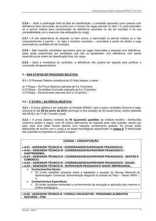 Edital de processo seletivo de pessoal SENAC nº 01/2014
2.5.6 – Após a publicação final da lista de classificação, o candidato aprovado como pessoa com
deficiência será convocado, de acordo com o número de vagas previsto no item 1.5, para submeter-
se à perícia médica para comprovação da deficiência apontada no ato da inscrição e da sua
compatibilidade com o exercício das atribuições do cargo.
2.5.7 – A não observância do disposto no item acima, a reprovação na perícia médica ou o não
comparecimento à perícia – na data e horários marcados -, acarretará a perda do direito a vaga
reservada ao candidato em tal condição.
2.5.8 – Não havendo candidatos aprovados para as vagas reservadas a pessoas com deficiência,
estas serão preenchidas por candidatos que não se apresentem com deficiência, com estrita
observância da ordem de classificação final, por cargo.
2.5.9 – Após a investidura do candidato, a deficiência não poderá ser arguida para justificar a
concessão de aposentadoria.
3 – DAS ETAPAS DO PROCESSO SELETIVO:
3.1 – O Processo Seletivo constituirá de 03 (três) etapas, a saber:
a) 1ª Etapa – Da Prova Objetiva (valorada de 0 a 10 pontos);
b) 2ª Etapa – Da Análise Curricular (valorada de 0 a 10 pontos);
c) 3ª Etapa – Da Entrevista (valorada de 0 a 10 pontos).
3.2 – 1ª ETAPA – DA PROVA OBJETIVA:
3.2.1 – A prova objetiva a ser realizada na Unidade SENAC, para a qual o candidato concorre à vaga,
ocorrerá no dia 08 de junho de 2014 (domingo) e terá duração de 02 (duas) horas, sendo realizada
das 09:00 h às 11:00 h (horário local).
3.2.2 – A prova objetiva constará de 40 (quarenta) questões de múltipla escolha - distribuídas
conforme quadro a seguir, com 05 (cinco) alternativas de resposta para cada questão, sendo que
para cada uma delas haverá apenas uma resposta corretamente grafada. As provas serão
elaboradas de acordo com o cargo e as bases tecnológicas especificado no anexo II. A distribuição
das questões se expressa no quadro a seguir:
CÓDIGO – CARGO/FUNÇÃO
• A-01 - ASSESSOR TÉCNICO III - COORDENADOR/SUPERVISOR PEDAGOGICO;
• A-02 – ASSESSOR TÉCNICO III - COORDENADOR/SUPERVISOR PEDAGOGICO -
GASTRONOMIA;
• A-03 – ASSESSOR TÉCNICO III - COORDENADOR/SUPERVISOR PEDAGOGICO - GESTÃO E
COMERCIO;
• A-04 – ASSESSOR TÉCNICO III - COORDENADOR/SUPERVISOR PEDAGOGICO - SAUDE;
• A-05 – ASSESSOR TÉCNICO III - SUPERVISOR PEDAGOGICO SENAC EMPRESARIAL.
• Conhecimentos Gerais:
 20 (vinte) questões versando sobre a legislação e atuação do Serviço Nacional de
Aprendizagem Comercial, Administração Regional no Estado do Piauí – Senac AR/PI -;
e,
• Conhecimentos Específicos:
 20 (vinte) questões referentes a conhecimentos da educação e aplicação dos mesmos à
prática pedagógica.
• A-06 - ASSESSOR TÉCNICO III - CONSULTOR/AUDITOR - PROGRAMA ALIMENTOS
SEGUROS – PAS;
SENAC –DR/PI 3
 