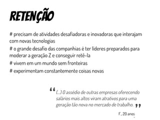 retenção
# precisam de atividades desafiadoras e inovadoras que interajam
com novas tecnologias
# o grande desafio das companhias é ter líderes preparados para
moderar a geração Z e conseguir retê-la
# vivem em um mundo sem fronteiras
# experimentam constantemente coisas novas
(...) 0 assédio de outras empresas oferecendo
salários mais altos viram atrativos para uma
geração tão nova no mercado de trabalho.
“
“
F., 20 anos
 