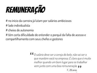 remuneração
# no início da carreira já lutam por salários ambiciosos
# lado individualista
# cheios de autonomia
# têm certa dificuldade de entender o porquê da falta de acesso e
compartilhamento com seus chefes e gestores
O salário deve ser a cereja do bolo, não vai ser o
que mantém você na empresa. É claro que é muito
melhor quando um bom lugar para se trabalhar
vem junto com uma boa remuneração.
“ “
F., 20 anos
 