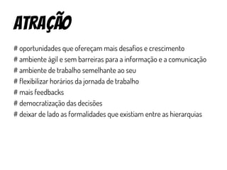 atração
# oportunidades que ofereçam mais desafios e crescimento
# ambiente ágil e sem barreiras para a informação e a comunicação
# ambiente de trabalho semelhante ao seu
# flexibilizar horários da jornada de trabalho
# mais feedbacks
# democratização das decisões
# deixar de lado as formalidades que existiam entre as hierarquias
 