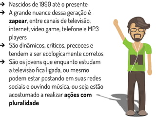 ➔ Nascidos de 1990 até o presente
➔ A grande nuance dessa geração é
zapear, entre canais de televisão,
internet, vídeo game, telefone e MP3
players
➔ São dinâmicos, críticos, precoces e
tendem a ser ecologicamente corretos
➔ São os jovens que enquanto estudam
a televisão fica ligada, ou mesmo
podem estar postando em suas redes
sociais e ouvindo música, ou seja estão
acostumado a realizar ações com
pluralidade
 