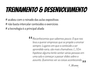 treinamento & Desenvolvimento
# acabou com o reinado das aulas expositivas
# não basta intercalar conteúdos e exercícios
# a tecnologia é a principal aliada
Reconhecemos que sabemos pouco. O que nos
leva a querer empresas que se propõe a ensinar
sempre. Lugares em que o conteúdo a ser
aprendido varia, são mais chamativos. (...) Em
hipótese alguma tente sentar várias pessoas em
uma sala e começar a passar slides sobre o
assunto. Queremos ver as coisas acontecendo.
“
“
F., 20 anos
 