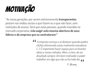 motivação
“As novas gerações, por serem extremamente transparentes,
postam nas mídias sociais o que fazem ou o que vão fazer, sem
restrições de acesso. Será que estas pessoas, quando inseridas no
mercado corporativo, irão exigir esta mesma abertura de seus
líderes e da empresa que os contrataram?”
A empresa começa a se destacar quando quebra
clichês oferecendo coisas realmente inovadoras
(...). É importante haver espaço para se levantar
ideias e novos métodos. Além, é claro, de ser
desafiado sempre. Um bom motivador é poder
trabalhar em algo que não se faz todo dia.
“ “
F., 20 anos
 