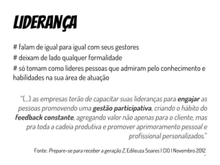 liderança
# falam de igual para igual com seus gestores
# deixam de lado qualquer formalidade
# só tomam como lideres pessoas que admiram pelo conhecimento e
habilidades na sua área de atuação
“(...) as empresas terão de capacitar suas lideranças para engajar as
pessoas promovendo uma gestão participativa, criando o hábito do
feedback constante, agregando valor não apenas para o cliente, mas
pra toda a cadeia produtiva e promover aprimoramento pessoal e
profissional personalizados.”
Fonte: Prepare-se para receber a geração Z, Edileuza Soares | CIO | Novembro 2012
 