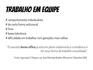 trabalho em equipe
# comportamento individualista
# de certa forma antissocial
# fone
# baixa tolerância
# dificuldade em trabalhar com gerações mais velhas
“O conceito home office já está em pleno andamento e a tendência é
ter essa forma de trabalho consolidada.”
Fonte: A geração Z. Prepare-se!, José Machado Bublitz | RH.com.br | Setembro 2012
 