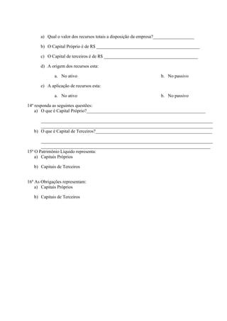 a) Qual o valor dos recursos totais a disposição da empresa?__________________

      b) O Capital Próprio é de R$ _____________________________________________

      c) O Capital de terceiros é de R$ _________________________________________

      d) A origem dos recursos esta:

             a. No ativo                                           b. No passivo

      e) A aplicação de recursos esta:

             a. No ativo                                           b. No passivo

14º responda as seguintes questões:
    a) O que é Capital Próprio?____________________________________________________

      ___________________________________________________________________________
      ___________________________________________________________________________
   b) O que é Capital de Terceiros?___________________________________________________

       ___________________________________________________________________________
       __________________________________________________________________________
15º O Patrimônio Líquido representa:
    a) Capitais Próprios

   b) Capitais de Terceiros


16º As Obrigações representam:
    a) Capitais Próprios

   b) Capitais de Terceiros
 