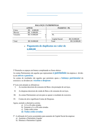 ____________________________________________________________
                    _________________________________




                              BALANÇO PATRIMONIAL
                    ATIVO                           PASSIVO + PL
Caixa                R$ 4.000,00
Moveis               R$ 6.000,00
Veículos             R$ 14.000,00     a     PL
                                      )
                                            Capital Social     R$ 24.000,00
Total                R$ 24.000,00          Total                 R$ 24.000,00

               d.   Pagamento de duplicatas no valor de
                    6.000,00___________________________________________________
                    ____________________________________________________________
                    _________________________________




3º Preencha os espaços em branco completando as frases abaixo.
As contas Patrimoniais são aquelas que representam o patrimônio da empresa e divide-
se.em ativos e passivos.
As contas de resultados são aquelas que permitem apura o balanço patrimonial do
exercício e se dividem em receitas e despesas

4º Leia com atenção as afirmativas:
  I.    As receitas decorrem do consumo de Bens e da prestação de serviços.

 II.    As despesas decorrem da venda de Bens e do consumo de serviços.

III.    As contas Patrimoniais servem para se apurar o resultado do exercício.

IV.     Contas do ativo significam Contas de Despesas.

Agora, assinale a alternativa correta:
           a) A I e a II estão erradas.
           b) Somente a I e a III estão erradas.
           c) Todas estão certas
           d) Todas estão erradas

5º A utilização de Lucros acumulados para aumento de Capital Social da empresa:
   a) Aumenta o Patrimônio Líquido
   b) Diminui o Patrimônio Líquido
 