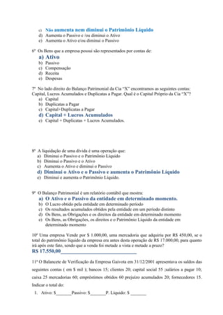 c) Não aumenta nem diminui o Patrimônio Líquido
   d) Aumenta o Passivo e /ou diminui o Ativo
   e) Aumenta o Ativo e/ou diminui o Passivo

6º Os Bens que a empresa possui são representados por contas de:
   a) Ativo
   b)   Passivo
   c)   Compensação
   d)   Receita
   e)   Despesas

7º No lado direito do Balanço Patrimonial da Cia “X” encontramos as seguintes contas:
Capital, Lucros Acumulados e Duplicatas a Pagar. Qual é o Capital Próprio da Cia “X”?
   a) Capital
   b) Duplicatas a Pagar
   c) Capital+Duplicatas a Pagar
   d) Capital + Lucros Acumulados
   e) Capital + Duplicatas + Lucros Acumulados.




8ª A liquidação de uma dívida é uma operação que:
   a) Diminui o Passivo e o Patrimônio Líquido
   b) Diminui o Passivo e o Ativo
   c) Aumenta o Ativo e diminui o Passivo
   d) Diminui o Ativo e o Passivo e aumenta o Patrimônio Líquido
   e) Diminui e aumenta o Patrimônio Líquido.


9º O Balanço Patrimonial é um relatório contábil que mostra:
   a) O Ativo e o Passivo da entidade em determinado momento.
   b)   O Lucro obtido pela entidade em determinado período
   c)   Os resultados acumulados obtidos pela entidade em um período distinto
   d)   Os Bens, as Obrigações e os direitos da entidade em determinado momento
   e)   Os Bens, as Obrigações, os direitos e o Patrimônio Líquido da entidade em
        determinado momento

10º Uma empresa Vende por $ 1.000,00, uma mercadoria que adquiriu por R$ 450,00, se o
total do patrimônio líquido da empresa era antes desta operação de R$ 17.000,00, para quanto
irá após este fato, sendo que a venda foi metade a vista e metade a prazo?
R$ 17.550,00_____________________________

11ª O Balancete de Verificação da Empresa Gaivota em 31/12/2001 apresentava os saldos das
seguintes contas ( em $ mil ); bancos 15; clientes 20; capital social 55 ;salários a pagar 10;
caixa 25 mercadorias 60; empréstimos obtidos 60 prejuízo acumulados 20; fornecedores 15.
Indicar o total do:
 1. Ativo: $_______Passivo: $_______P. Líquido: $ _______
 