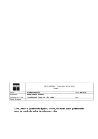 FACULDADE DE TECNOLOGIA SENAC GOIÁS
                                                        Lista n____________

Curso                Gestão Comercial                                           Turno: Noturno
Professor            Niuza Adriane da Silva
Unidade curricular   Contabilidade Comercial e Gerencial                        Data:
Nome do aluno




     Ativo, passivo, patrimônio líquido, receita, despesas, conta patrimonial,
     conta de resultado, saldo devedor ou credor
 