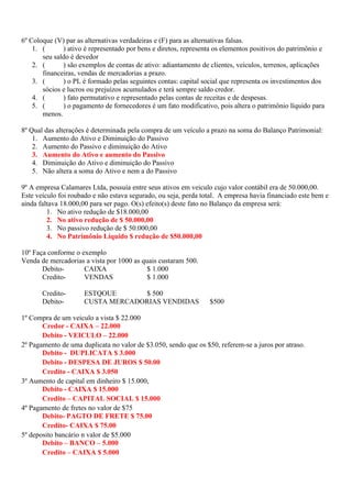 6º Coloque (V) par as alternativas verdadeiras e (F) para as alternativas falsas.
    1. (      ) ativo é representado por bens e diretos, representa os elementos positivos do patrimônio e
       seu saldo é devedor
    2. (      ) são exemplos de contas de ativo: adiantamento de clientes, veículos, terrenos, aplicações
       financeiras, vendas de mercadorias a prazo.
    3. (      ) o PL é formado pelas seguintes contas: capital social que representa os investimentos dos
       sócios e lucros ou prejuízos acumulados e terá sempre saldo credor.
    4. (      ) fato permutativo e representado pelas contas de receitas e de despesas.
    5. (      ) o pagamento de fornecedores é um fato modificativo, pois altera o patrimônio líquido para
       menos.

8º Qual das alterações é determinada pela compra de um veículo a prazo na soma do Balanço Patrimonial:
    1. Aumento do Ativo e Diminuição do Passivo
    2. Aumento do Passivo e diminuição do Ativo
    3. Aumento do Ativo e aumento do Passivo
    4. Diminuição do Ativo e diminuição do Passivo
    5. Não altera a soma do Ativo e nem a do Passivo

9º A empresa Calamares Ltda, possuía entre seus ativos em veiculo cujo valor contábil era de 50.000,00.
Este veículo foi roubado e não estava segurado, ou seja, perda total. A empresa havia financiado este bem e
ainda faltava 18.000,00 para ser pago. O(s) efeito(s) deste fato no Balanço da empresa será:
         1. No ativo redução de $18.000,00
         2. No ativo redução de $ 50.000,00
         3. No passivo redução de $ 50.000,00
         4. No Patrimônio Líquido $ redução de $50.000,00

10º Faça conforme o exemplo
Venda de mercadorias a vista por 1000 as quais custaram 500.
       Debito-       CAIXA                 $ 1.000
       Credito-      VENDAS                $ 1.000

       Credito-      ESTQOUE      $ 500
       Debito-       CUSTA MERCADORIAS VENDIDAS                  $500

1º Compra de um veiculo a vista $ 22.000
       Credor - CAIXA – 22.000
       Debito - VEICULO – 22.000
2º Pagamento de uma duplicata no valor de $3.050, sendo que os $50, referem-se a juros por atraso.
       Debito - DUPLICATA $ 3.000
       Debito - DESPESA DE JUROS $ 50.00
       Credito - CAIXA $ 3.050
3º Aumento de capital em dinheiro $ 15.000,
       Debito - CAIXA $ 15.000
       Credito – CAPITAL SOCIAL $ 15.000
4º Pagamento de fretes no valor de $75
       Debito- PAGTO DE FRETE $ 75.00
       Credito- CAIXA $ 75.00
5º deposito bancário n valor de $5.000
       Debito – BANCO – 5.000
       Credito – CAIXA $ 5.000
 