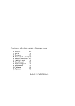 Com base nos dados abaixo preencha o Balanço patrimonial

   1. Imóveis              100
   2. Caixa                 50
   3. Estoques             100
   4. Bancos conta corrente 50
   5. Duplicatas a receber 50
   6. Salários a pagar     150
   7. Capital social       100
   8. Impostos a pagar      70
   9. Empréstimos          150
   10. Veículos             50
   11. Terrenos             70


                              BALANÇO PATRIMONIAL
 