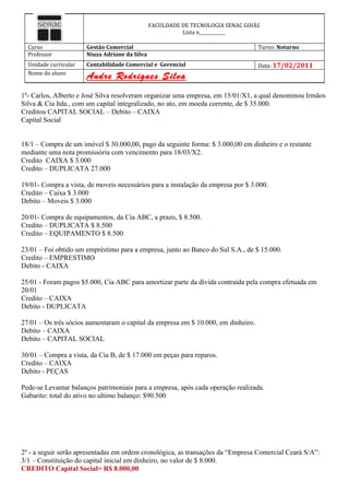 FACULDADE DE TECNOLOGIA SENAC GOIÁS
                                                          Lista n____________

  Curso                Gestão Comercial                                            Turno: Noturno
  Professor            Niuza Adriane da Silva
  Unidade curricular   Contabilidade Comercial e Gerencial                         Data: 17/02/2011
  Nome do aluno
                       Andre Rodrigues Silva
1º- Carlos, Alberto e José Silva resolveram organizar uma empresa, em 15/01/X1, a qual denominou Irmãos
Silva & Cia ltda., com um capital integralizado, no ato, em moeda corrente, de $ 35.000.
Creditou CAPITAL SOCIAL – Debito – CAIXA
Capital Social


18/1 – Compra de um imóvel $ 30.000,00, pago da seguinte forma: $ 3.000,00 em dinheiro e o restante
mediante uma nota promissória com vencimento para 18/03/X2.
Credito CAIXA $ 3.000
Credito – DUPLICATA 27.000

19/01- Compra a vista, de moveis necessários para a instalação da empresa por $ 3.000.
Credito – Caixa $ 3.000
Debito – Moveis $ 3.000

20/01- Compra de equipamentos, da Cia ABC, a prazo, $ 8.500.
Credito – DUPLICATA $ 8.500
Credito – EQUIPAMENTO $ 8.500

23/01 – Foi obtido um empréstimo para a empresa, junto ao Banco do Sul S.A., de $ 15.000.
Credito – EMPRESTIMO
Debito - CAIXA

25/01 - Foram pagos $5.000, Cia ABC para amortizar parte da dívida contraída pela compra efetuada em
20/01
Credito – CAIXA
Debito - DUPLICATA

27/01 – Os três sócios aumentaram o capital da empresa em $ 10.000, em dinheiro.
Debito – CAIXA
Debito – CAPITAL SOCIAL

30/01 – Compra a vista, da Cia B, de $ 17.000 em peças para reparos.
Credito – CAIXA
Debito - PEÇAS

Pede-se Levantar balanços patrimoniais para a empresa, após cada operação realizada.
Gabarito: total do ativo no ultimo balanço: $90.500




2º - a seguir serão apresentadas em ordem cronológica, as transações da “Empresa Comercial Ceará S/A”:
3/1 – Constituição do capital inicial em dinheiro, no valor de $ 8.000.
CREDITO Capital Social= R$ 8.000,00
 