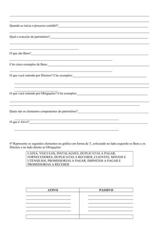 _______________________________________________________________________________________
_______________________________________________________________________________________
Quando se inicia o processo contábil?________________________________________________________
_______________________________________________________________________________________
Qual o conceito de patrimônio?_____________________________________________________________
_______________________________________________________________________________________
___________________________________________
O que são Bens?_________________________________________________________________________
________________________________________________________________
Cite cinco exemplos de Bens:_______________________________________________________________
________________________________________________________________
O que você entende por Direitos? Cite exemplos:______________________________________________

   ____________________________________________________________________________________
   ____________________________________________________________________________________
   ___________________________
O que você entende por Obrigações? Cite exemplos:____________________________________________

_______________________________________________________________________________________
_________________________________________________________________________________

Quais são os elementos componentes do patrimônio?____________________________________________

   _________________________________________________________________
O que é Ativo?__________________________________________________________________________

   _________________________________________________________________



6º Represente os seguintes elementos no gráfico em forma de T, colocando no lado esquerdo os Bens e os
Direitos e no lado direito as Obrigações:
             CAIXA, VEICULOS, INSTALAÇOES, DUPLICATAS A PAGAR,
             FORNECEDORES, DUPLICATAS A RECEBER, CLIENTES, MOVEIS E
             UTENSILIOS, PROMISSORIAS A PAGAR, IMPOSTOS A PAGAR E
             PROMISSORIAS A RECEBER




                            ATIVO                                  PASSIVO
 