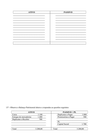 ATIVO                                        PASSIVO




13º - Observe o Balanço Patrimonial abaixo e respondas as questões seguintes:

                          ATIVO                                        PASSIVO + PL
       Caixa                          1.100                      Duplicatas a Pagar           1.000
       Estoque de mercadorias         1.400                      Promissórias a Pagar           500
       Duplicatas a Receber             700
                                                                 PL
                                                                 Capital Social              1.700

       Total                       3.200,00              Total                          3.200,00
 