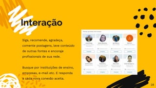 Interação
28
Siga, recomende, agradeça,
comente postagens, leve conteúdo
de outras fontes e encoraje
profissionais de sua rede.
Busque por instituições de ensino,
empresas, e-mail etc. E responda
a cada nova conexão aceita.
 