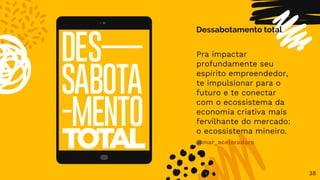 38
Dessabotamento total
Pra impactar
profundamente seu
espírito empreendedor,
te impulsionar para o
futuro e te conectar
com o ecossistema da
economia criativa mais
fervilhante do mercado:
o ecossistema mineiro.
@mar_aceleradora
 