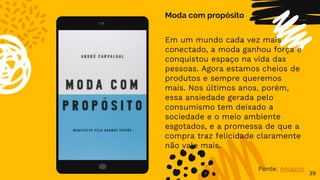 39
Moda com propósito
Em um mundo cada vez mais
conectado, a moda ganhou força e
conquistou espaço na vida das
pessoas. Agora estamos cheios de
produtos e sempre queremos
mais. Nos últimos anos, porém,
essa ansiedade gerada pelo
consumismo tem deixado a
sociedade e o meio ambiente
esgotados, e a promessa de que a
compra traz felicidade claramente
não vale mais.
Fonte: Amazon
 