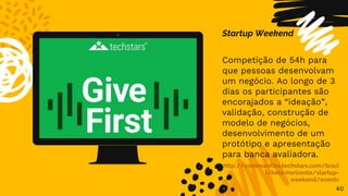 40
Startup Weekend
Competição de 54h para
que pessoas desenvolvam
um negócio. Ao longo de 3
dias os participantes são
encorajados a “ideação”,
validação, construção de
modelo de negócios,
desenvolvimento de um
protótipo e apresentação
para banca avaliadora.
http://communities.techstars.com/brazi
l/belo-horizonte/startup-
weekend/events
 