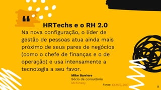 “Na nova configuração, o líder de
gestão de pessoas atua ainda mais
próximo de seus pares de negócios
(como o chefe de finanças e o de
operação) e usa intensamente a
tecnologia a seu favor.
8
Fonte: EXAME, 2017
Mike Barriere
Sócio da consultoria
McKinsey
HRTechs e o RH 2.0
 