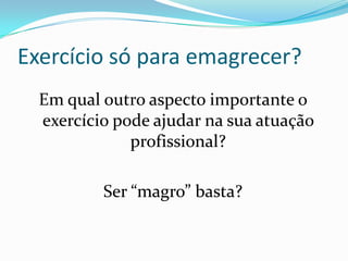 Exercício só para emagrecer?Em qual outro aspecto importante o exercício pode ajudar na sua atuação profissional?Ser “magro” basta?