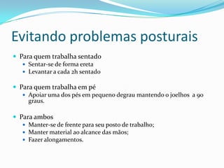 Evitando problemas posturaisPara quem trabalha sentadoSentar-se de forma eretaLevantar a cada 2h sentadoPara quem trabalha em péApoiar uma dos pés em pequeno degrau mantendo o joelhos  a 90 graus.Para ambosManter-se de frente para seu posto de trabalho;Manter material ao alcance das mãos;Fazer alongamentos.